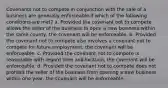 Covenants not to compete in conjunction with the sale of a business are generally enforceable if which of the following conditions are met? a. Provided the covenant not to compete allows the seller of the business to open a new business within the same county, the covenant will be enforceable. b. Provided the covenant not to compete also involves a covenant not to compete for future employment, the covenant will be enforceable. c. Provided the covenant not to compete is reasonable with regard time and location, the covenant will be enforceable. d. Provided the covenant not to compete does not prohibit the seller of the business from opening a new business within one year, the covenant will be enforceable.