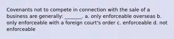 Covenants not to compete in connection with the sale of a business are generally: _______. a. only enforceable overseas b. only enforceable with a foreign court's order c. enforceable d. not enforceable