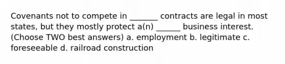 Covenants not to compete in _______ contracts are legal in most states, but they mostly protect a(n) ______ business interest. (Choose TWO best answers) a. employment b. legitimate c. foreseeable d. railroad construction