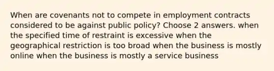 When are covenants not to compete in employment contracts considered to be against public policy? Choose 2 answers. when the specified time of restraint is excessive when the geographical restriction is too broad when the business is mostly online when the business is mostly a service business