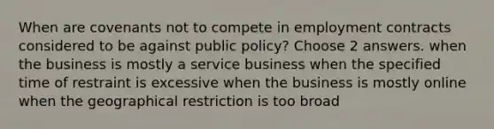 When are covenants not to compete in employment contracts considered to be against public policy? Choose 2 answers. when the business is mostly a service business when the specified time of restraint is excessive when the business is mostly online when the geographical restriction is too broad