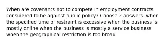 When are covenants not to compete in employment contracts considered to be against public policy? Choose 2 answers. when the specified time of restraint is excessive when the business is mostly online when the business is mostly a service business when the geographical restriction is too broad