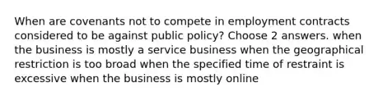 When are covenants not to compete in employment contracts considered to be against public policy? Choose 2 answers. when the business is mostly a service business when the geographical restriction is too broad when the specified time of restraint is excessive when the business is mostly online