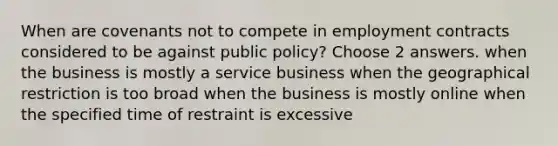 When are covenants not to compete in employment contracts considered to be against public policy? Choose 2 answers. when the business is mostly a service business when the geographical restriction is too broad when the business is mostly online when the specified time of restraint is excessive