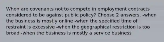 When are covenants not to compete in employment contracts considered to be against public policy? Choose 2 answers. -when the business is mostly online -when the specified time of restraint is excessive -when the geographical restriction is too broad -when the business is mostly a service business