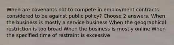 When are covenants not to compete in employment contracts considered to be against public policy? Choose 2 answers. When the business is mostly a service business When the geographical restriction is too broad When the business is mostly online When the specified time of restraint is excessive