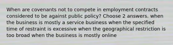 When are covenants not to compete in employment contracts considered to be against public policy? Choose 2 answers. when the business is mostly a service business when the specified time of restraint is excessive when the geographical restriction is too broad when the business is mostly online