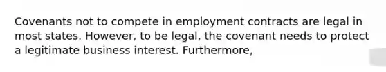 Covenants not to compete in employment contracts are legal in most states. However, to be legal, the covenant needs to protect a legitimate business interest. Furthermore,