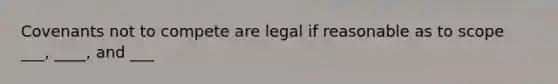 Covenants not to compete are legal if reasonable as to scope ___, ____, and ___