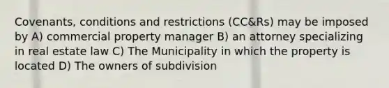 Covenants, conditions and restrictions (CC&Rs) may be imposed by A) commercial property manager B) an attorney specializing in real estate law C) The Municipality in which the property is located D) The owners of subdivision