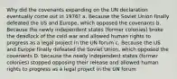 Why did the covenants expanding on the UN declaration eventually come out in 1976? a. Because the Soviet Union finally defeated the US and Europe, which opposed the covenants b. Because the newly independent states (former colonies) broke the deadlock of the cold war and allowed human rights to progress as a legal project in the UN forum c. Because the US and Europe finally defeated the Soviet Union, which opposed the covenants D. because the newly independent states (former colonies) stopped opposing their release and allowed human rights to progress as a legal project in the UN forum