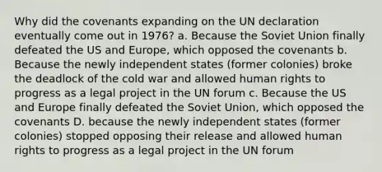 Why did the covenants expanding on the UN declaration eventually come out in 1976? a. Because the Soviet Union finally defeated the US and Europe, which opposed the covenants b. Because the newly independent states (former colonies) broke the deadlock of the cold war and allowed human rights to progress as a legal project in the UN forum c. Because the US and Europe finally defeated the Soviet Union, which opposed the covenants D. because the newly independent states (former colonies) stopped opposing their release and allowed human rights to progress as a legal project in the UN forum