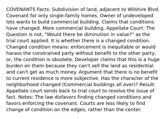 COVENANTS Facts: Subdivision of land, adjacent to Wilshire Blvd. Covenant for only single-family homes. Owner of undeveloped lots wants to build commercial building. Claims that conditions have changed. More commercial building. Appellate Court: The Question is not, "Would there be diminution in value?" as the trial court applied. It is whether there is a changed condition. Changed condition means: enforcement is inequitable or would harass the constrained party without benefit to the other party, or, the condition is obsolete. Developer claims that this is a huge burden on them because they can't sell the land as residential and can't get as much money. Argument that there is no benefit to current residence is more subjective. Has the character of the neighborhood changed (Commercial buildings all over)? Result: Appellate court sends back to trial court to resolve the issue of fact. Notes: The law disfavors finding changed conditions and favors enforcing the covenant. Courts are less likely to find change of condition on the edges, rather than the center.