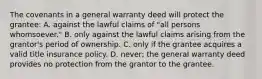 The covenants in a general warranty deed will protect the grantee: A. against the lawful claims of "all persons whomsoever." B. only against the lawful claims arising from the grantor's period of ownership. C. only if the grantee acquires a valid title insurance policy. D. never; the general warranty deed provides no protection from the grantor to the grantee.