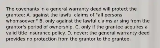 The covenants in a general warranty deed will protect the grantee: A. against the lawful claims of "all persons whomsoever." B. only against the lawful claims arising from the grantor's period of ownership. C. only if the grantee acquires a valid title insurance policy. D. never; the general warranty deed provides no protection from the grantor to the grantee.