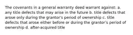 The covenants in a general warranty deed warrant against: a. any title defects that may arise in the future b. title defects that arose only during the grantor's period of ownership c. title defects that arose either before or during the grantor's period of ownership d. after-acquired title