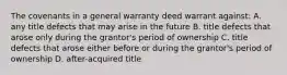 The covenants in a general warranty deed warrant against: A. any title defects that may arise in the future B. title defects that arose only during the grantor's period of ownership C. title defects that arose either before or during the grantor's period of ownership D. after-acquired title