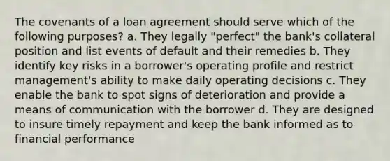 The covenants of a loan agreement should serve which of the following purposes? a. They legally "perfect" the bank's collateral position and list events of default and their remedies b. They identify key risks in a borrower's operating profile and restrict management's ability to make daily operating decisions c. They enable the bank to spot signs of deterioration and provide a means of communication with the borrower d. They are designed to insure timely repayment and keep the bank informed as to financial performance