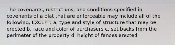 The covenants, restrictions, and conditions specified in covenants of a plat that are enforceable may include all of the following, EXCEPT: a. type and style of structure that may be erected b. race and color of purchasers c. set backs from the perimeter of the property d. height of fences erected