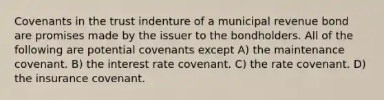 Covenants in the trust indenture of a municipal revenue bond are promises made by the issuer to the bondholders. All of the following are potential covenants except A) the maintenance covenant. B) the interest rate covenant. C) the rate covenant. D) the insurance covenant.