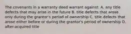 The covenants in a warranty deed warrant against: A. any title defects that may arise in the future B. title defects that arose only during the grantor's period of ownership C. title defects that arose either before or during the grantor's period of ownership D. after-acquired title