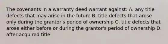 The covenants in a warranty deed warrant against: A. any title defects that may arise in the future B. title defects that arose only during the grantor's period of ownership C. title defects that arose either before or during the grantor's period of ownership D. after-acquired title