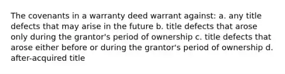 The covenants in a warranty deed warrant against: a. any title defects that may arise in the future b. title defects that arose only during the grantor's period of ownership c. title defects that arose either before or during the grantor's period of ownership d. after-acquired title