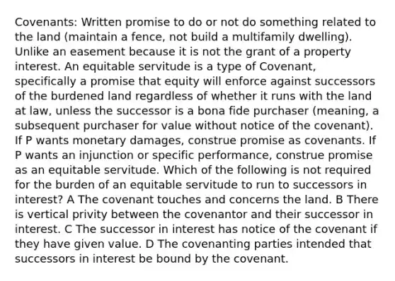 Covenants: Written promise to do or not do something related to the land (maintain a fence, not build a multifamily dwelling). Unlike an easement because it is not the grant of a property interest. An equitable servitude is a type of Covenant, specifically a promise that equity will enforce against successors of the burdened land regardless of whether it runs with the land at law, unless the successor is a bona fide purchaser (meaning, a subsequent purchaser for value without notice of the covenant). If P wants monetary damages, construe promise as covenants. If P wants an injunction or specific performance, construe promise as an equitable servitude. Which of the following is not required for the burden of an equitable servitude to run to successors in interest? A The covenant touches and concerns the land. B There is vertical privity between the covenantor and their successor in interest. C The successor in interest has notice of the covenant if they have given value. D The covenanting parties intended that successors in interest be bound by the covenant.