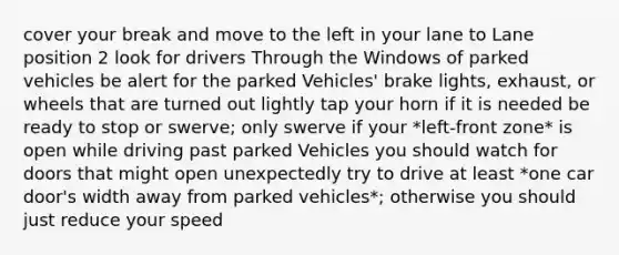 cover your break and move to the left in your lane to Lane position 2 look for drivers Through the Windows of parked vehicles be alert for the parked Vehicles' brake lights, exhaust, or wheels that are turned out lightly tap your horn if it is needed be ready to stop or swerve; only swerve if your *left-front zone* is open while driving past parked Vehicles you should watch for doors that might open unexpectedly try to drive at least *one car door's width away from parked vehicles*; otherwise you should just reduce your speed