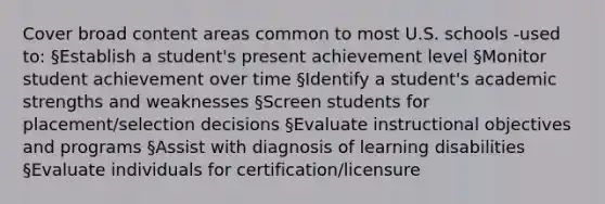 Cover broad content areas common to most U.S. schools -used to: §Establish a student's present achievement level §Monitor student achievement over time §Identify a student's academic strengths and weaknesses §Screen students for placement/selection decisions §Evaluate instructional objectives and programs §Assist with diagnosis of learning disabilities §Evaluate individuals for certification/licensure