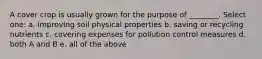 A cover crop is usually grown for the purpose of ________. Select one: a. improving soil physical properties b. saving or recycling nutrients c. covering expenses for pollution control measures d. both A and B e. all of the above