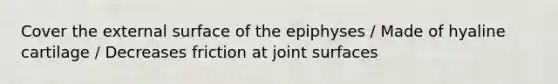 Cover the external surface of the epiphyses / Made of hyaline cartilage / Decreases friction at joint surfaces