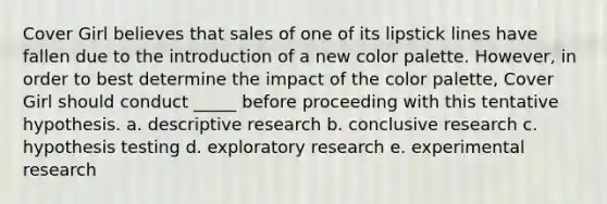 Cover Girl believes that sales of one of its lipstick lines have fallen due to the introduction of a new color palette. However, in order to best determine the impact of the color palette, Cover Girl should conduct _____ before proceeding with this tentative hypothesis. a. descriptive research b. conclusive research c. hypothesis testing d. exploratory research e. experimental research