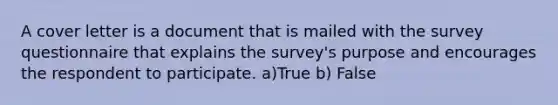 A cover letter is a document that is mailed with the survey questionnaire that explains the survey's purpose and encourages the respondent to participate. a)True b) False