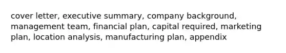 cover letter, executive summary, company background, management team, financial plan, capital required, marketing plan, location analysis, manufacturing plan, appendix