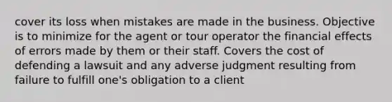 cover its loss when mistakes are made in the business. Objective is to minimize for the agent or tour operator the financial effects of errors made by them or their staff. Covers the cost of defending a lawsuit and any adverse judgment resulting from failure to fulfill one's obligation to a client