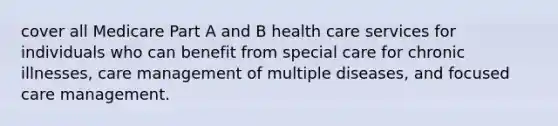 cover all Medicare Part A and B health care services for individuals who can benefit from special care for chronic illnesses, care management of multiple diseases, and focused care management.