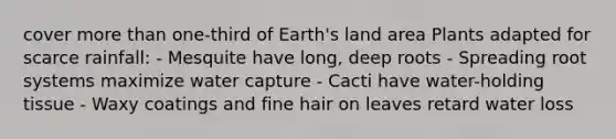 cover more than one-third of Earth's land area Plants adapted for scarce rainfall: - Mesquite have long, deep roots - Spreading root systems maximize water capture - Cacti have water-holding tissue - Waxy coatings and fine hair on leaves retard water loss