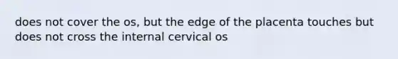 does not cover the os, but the edge of the placenta touches but does not cross the internal cervical os