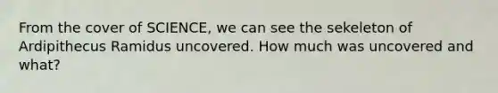 From the cover of SCIENCE, we can see the sekeleton of Ardipithecus Ramidus uncovered. How much was uncovered and what?