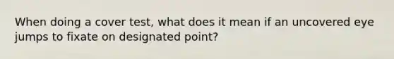 When doing a cover test, what does it mean if an uncovered eye jumps to fixate on designated point?