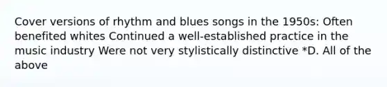 Cover versions of rhythm and blues songs in the 1950s: Often benefited whites Continued a well-established practice in the music industry Were not very stylistically distinctive *D. All of the above