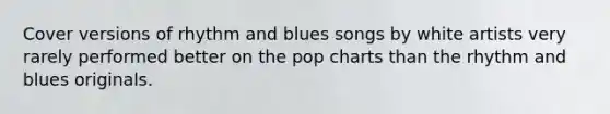 Cover versions of rhythm and blues songs by white artists very rarely performed better on the pop charts than the rhythm and blues originals.