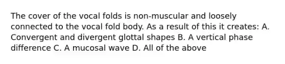 The cover of the vocal folds is non-muscular and loosely connected to the vocal fold body. As a result of this it creates: A. Convergent and divergent glottal shapes B. A vertical phase difference C. A mucosal wave D. All of the above