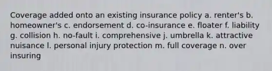 Coverage added onto an existing insurance policy a. renter's b. homeowner's c. endorsement d. co-insurance e. floater f. liability g. collision h. no-fault i. comprehensive j. umbrella k. attractive nuisance l. personal injury protection m. full coverage n. over insuring