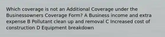 Which coverage is not an Additional Coverage under the Businessowners Coverage Form? A Business income and extra expense B Pollutant clean up and removal C Increased cost of construction D Equipment breakdown