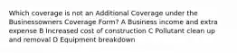 Which coverage is not an Additional Coverage under the Businessowners Coverage Form? A Business income and extra expense B Increased cost of construction C Pollutant clean up and removal D Equipment breakdown