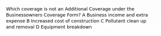 Which coverage is not an Additional Coverage under the Businessowners Coverage Form? A Business income and extra expense B Increased cost of construction C Pollutant clean up and removal D Equipment breakdown