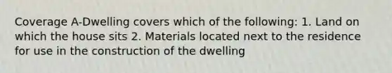 Coverage A-Dwelling covers which of the following: 1. Land on which the house sits 2. Materials located next to the residence for use in the construction of the dwelling