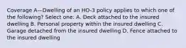 Coverage A—Dwelling of an HO-3 policy applies to which one of the following? Select one: A. Deck attached to the insured dwelling B. Personal property within the insured dwelling C. Garage detached from the insured dwelling D. Fence attached to the insured dwelling